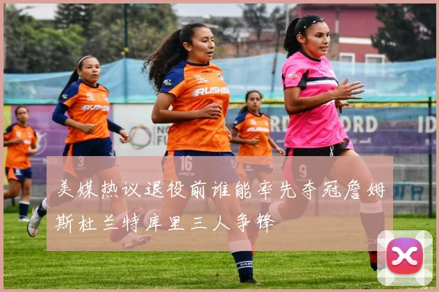 美媒热议退役前谁能率先夺冠詹姆斯杜兰特库里三人争锋