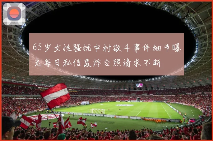 65岁女性骚扰中村敬斗事件细节曝光每日私信轰炸合照请求不断