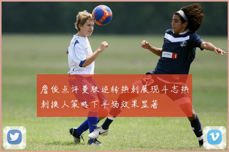 詹俊点评曼联逆转热刺展现斗志热刺换人策略下半场效果显著