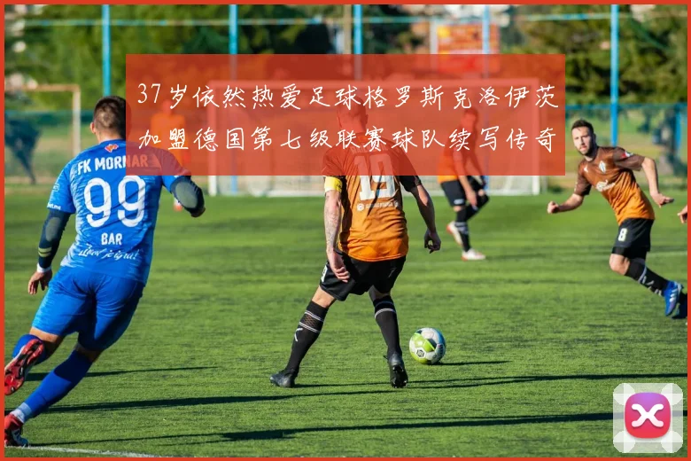 37岁依然热爱足球格罗斯克洛伊茨加盟德国第七级联赛球队续写传奇