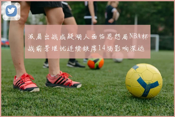 浓眉出战成疑湖人面临恩怨局NBA杯战前景堪忧连续缺席14场影响深远