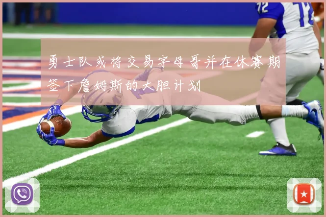 勇士队或将交易字母哥并在休赛期签下詹姆斯的大胆计划