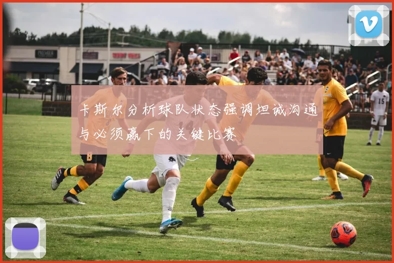 卡斯尔分析球队状态强调坦诚沟通与必须赢下的关键比赛
