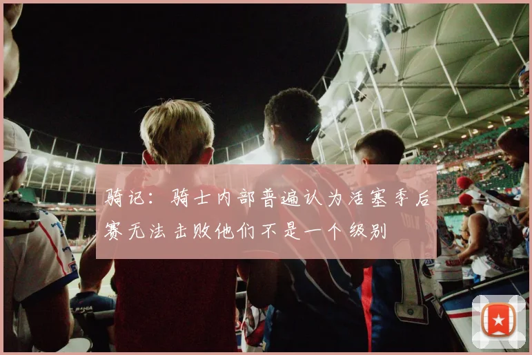 骑记：骑士内部普遍认为活塞季后赛无法击败他们不是一个级别