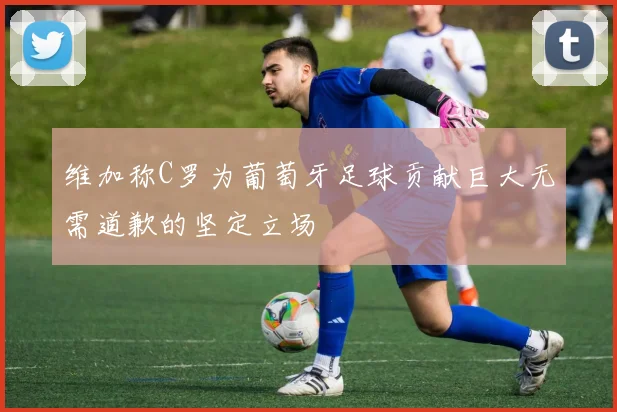 维加称C罗为葡萄牙足球贡献巨大无需道歉的坚定立场