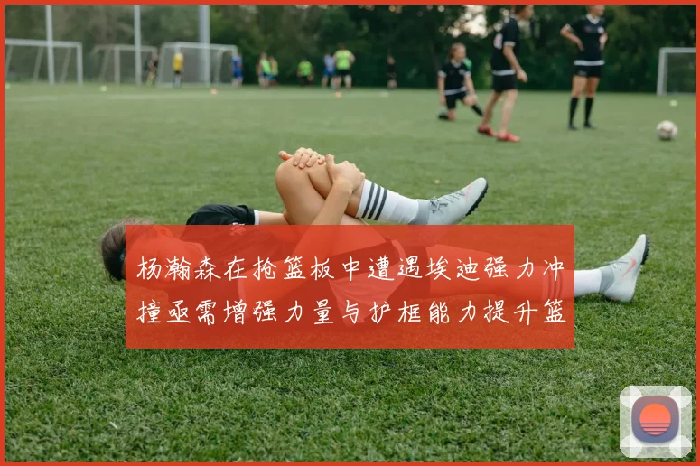 杨瀚森在抢篮板中遭遇埃迪强力冲撞亟需增强力量与护框能力提升篮板表现