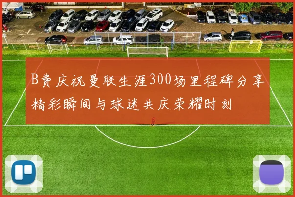 B费庆祝曼联生涯300场里程碑分享精彩瞬间与球迷共庆荣耀时刻