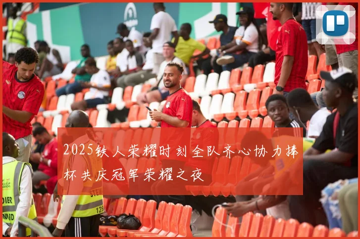 2025铁人荣耀时刻全队齐心协力捧杯共庆冠军荣耀之夜