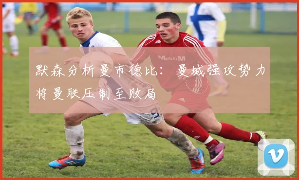 默森分析曼市德比：曼城强攻势力将曼联压制至败局