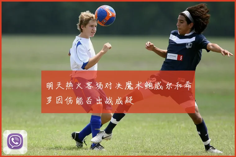 明天热火客场对决魔术鲍威尔和希罗因伤能否出战成疑