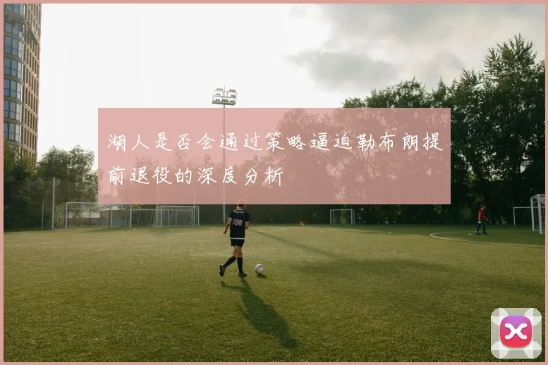 湖人是否会通过策略逼迫勒布朗提前退役的深度分析
