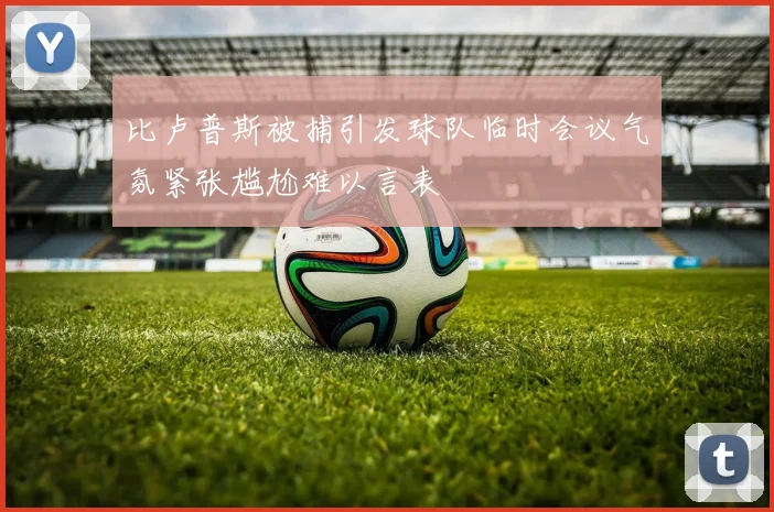 比卢普斯被捕引发球队临时会议气氛紧张尴尬难以言表