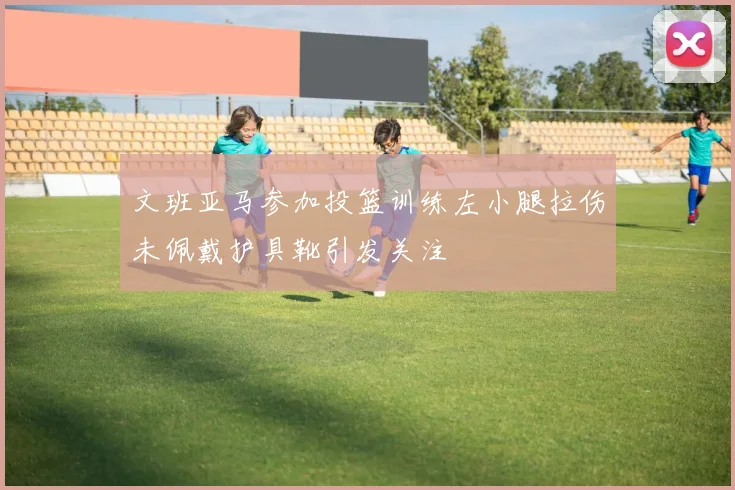 文班亚马参加投篮训练左小腿拉伤未佩戴护具靴引发关注