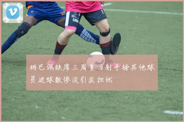 姆巴佩缺席三周皇马射手榜其他球员进球数惨淡引发担忧