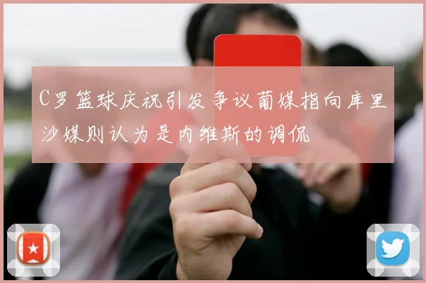 C罗篮球庆祝引发争议葡媒指向库里沙媒则认为是内维斯的调侃