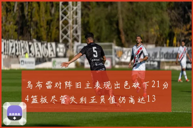 乌布雷对阵旧主表现出色砍下21分4篮板尽管失利正负值仍高达13