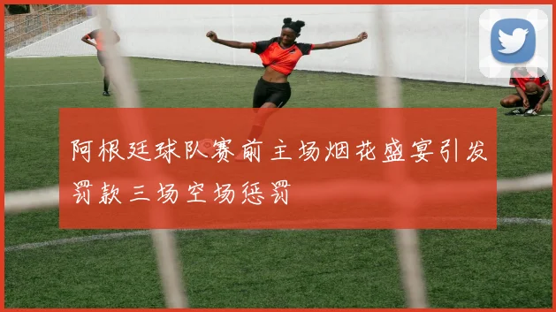 阿根廷球队赛前主场烟花盛宴引发罚款三场空场惩罚