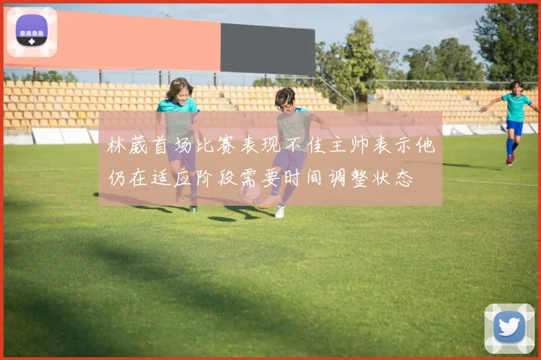 林葳首场比赛表现不佳主帅表示他仍在适应阶段需要时间调整状态