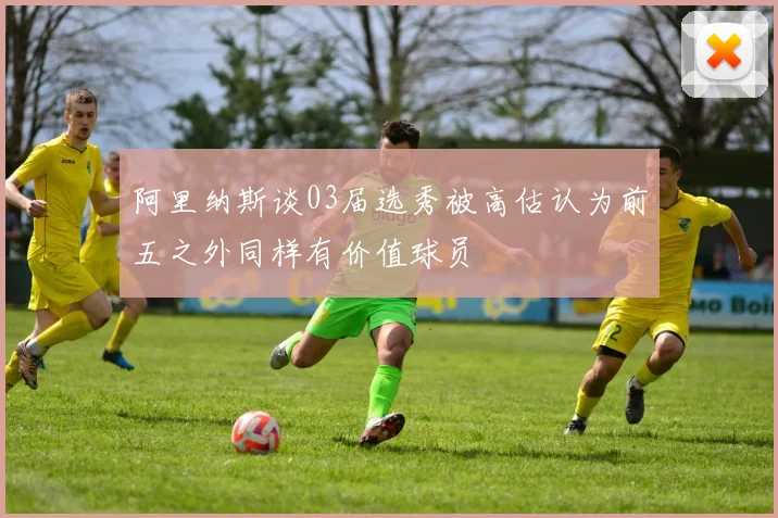 阿里纳斯谈03届选秀被高估认为前五之外同样有价值球员