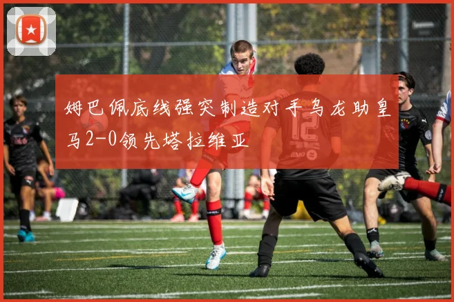 姆巴佩底线强突制造对手乌龙助皇马2-0领先塔拉维亚