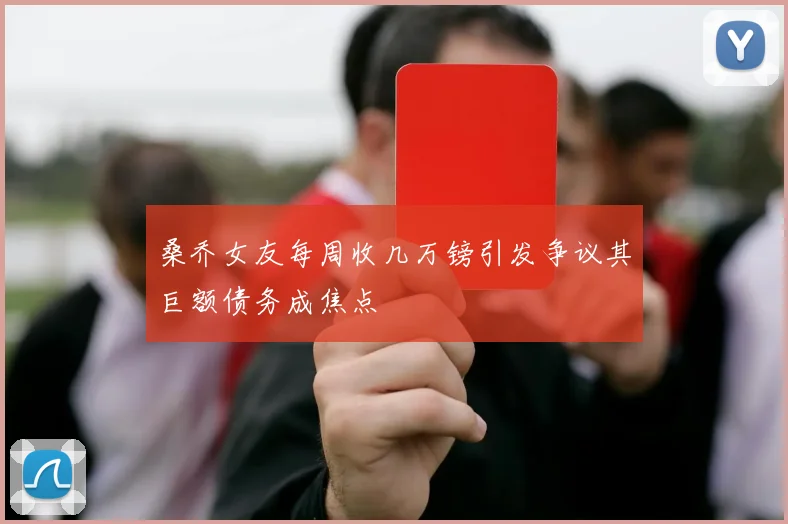 桑乔女友每周收几万镑引发争议其巨额债务成焦点