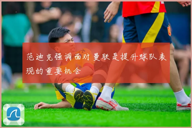 范迪克强调面对曼联是提升球队表现的重要机会