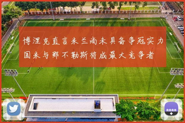 博涅克直言米兰尚未具备争冠实力国米与那不勒斯将成最大竞争者