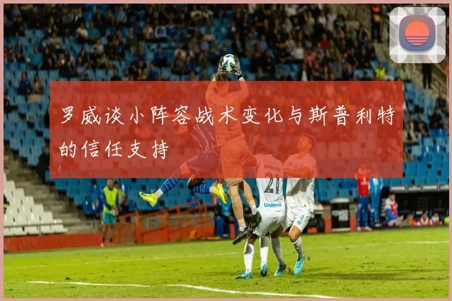 罗威谈小阵容战术变化与斯普利特的信任支持