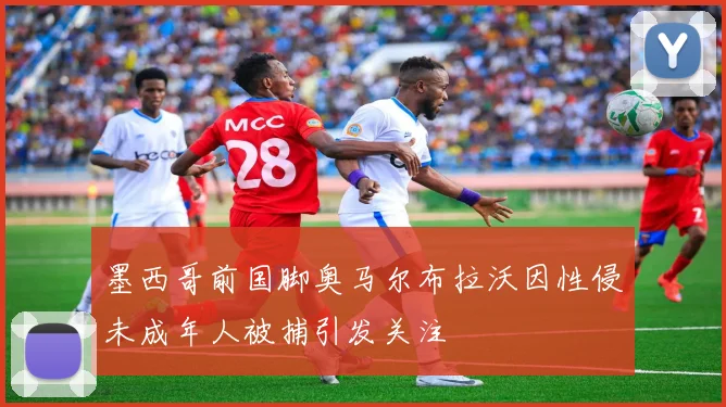 墨西哥前国脚奥马尔布拉沃因性侵未成年人被捕引发关注