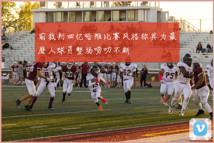 前裁判回忆哈维比赛风格称其为最磨人球员整场唠叨不断
