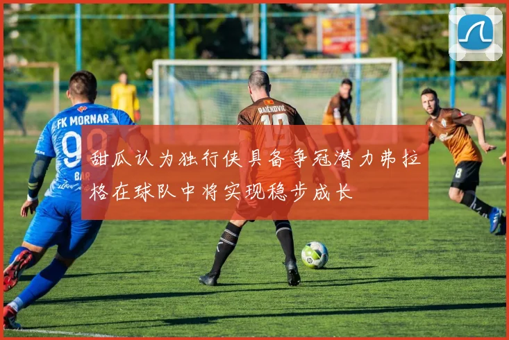 甜瓜认为独行侠具备争冠潜力弗拉格在球队中将实现稳步成长