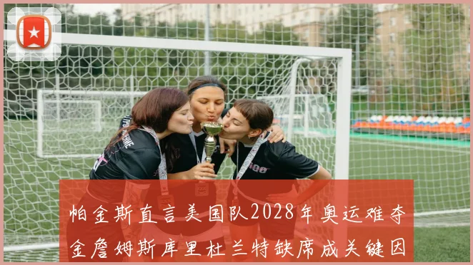帕金斯直言美国队2028年奥运难夺金詹姆斯库里杜兰特缺席成关键因素