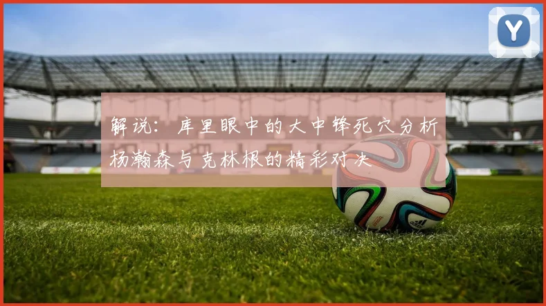 解说：库里眼中的大中锋死穴分析杨瀚森与克林根的精彩对决