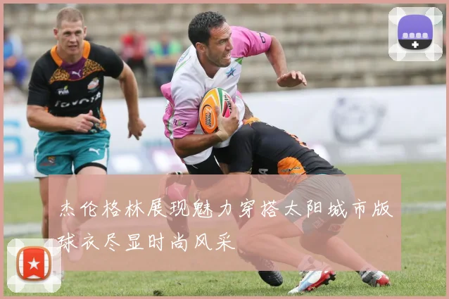 杰伦格林展现魅力穿搭太阳城市版球衣尽显时尚风采