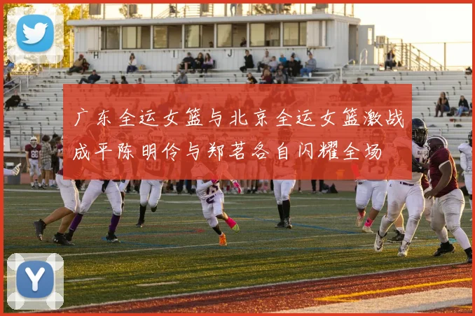 广东全运女篮与北京全运女篮激战成平陈明伶与郑茗各自闪耀全场