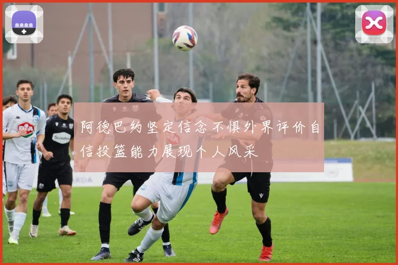 阿德巴约坚定信念不惧外界评价自信投篮能力展现个人风采